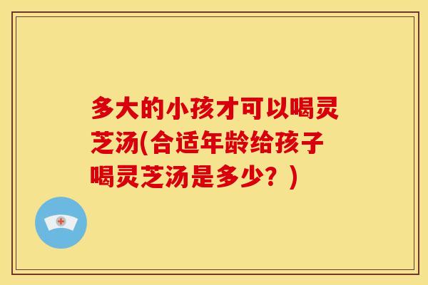 多大的小孩才可以喝灵芝汤(合适年龄给孩子喝灵芝汤是多少?)