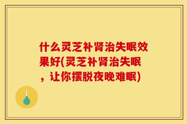 什么灵芝补肾治失眠效果好(灵芝补肾治失眠,让你摆脱夜晚难眠)