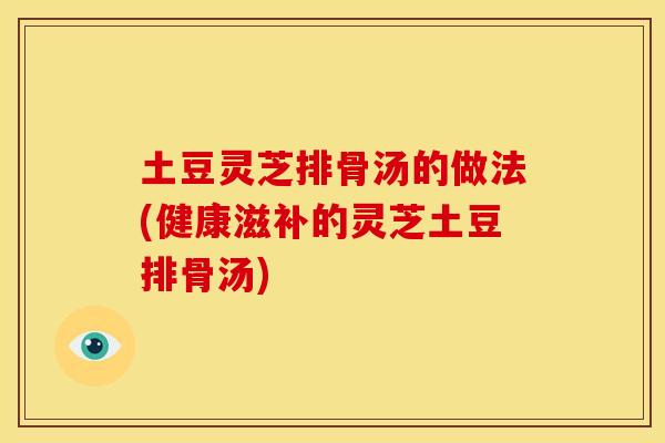 土豆灵芝排骨汤的做法(健康滋补的灵芝土豆排骨汤)