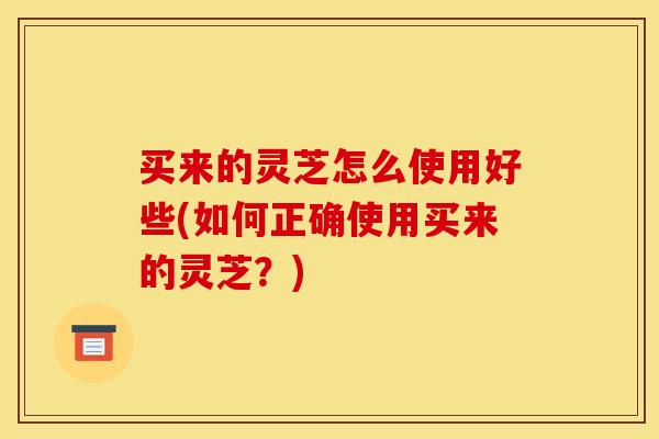 买来的灵芝怎么使用好些(如何正确使用买来的灵芝?)