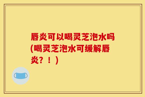 唇炎可以喝灵芝泡水吗(喝灵芝泡水可缓解唇炎？！)