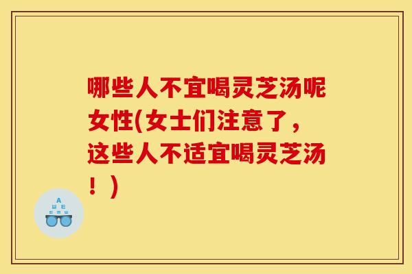 哪些人不宜喝灵芝汤呢女性(女士们注意了，这些人不适宜喝灵芝汤！)