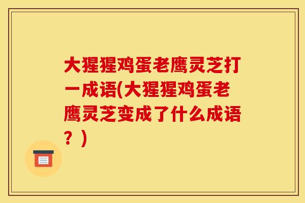 大猩猩鸡蛋老鹰灵芝打一成语(大猩猩鸡蛋老鹰灵芝变成了什么成语？)