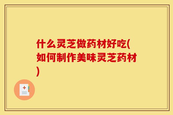 什么灵芝做药材好吃(如何制作美味灵芝药材)
