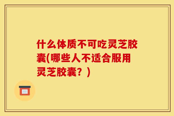 什么体质不可吃灵芝胶囊(哪些人不适合服用灵芝胶囊?)