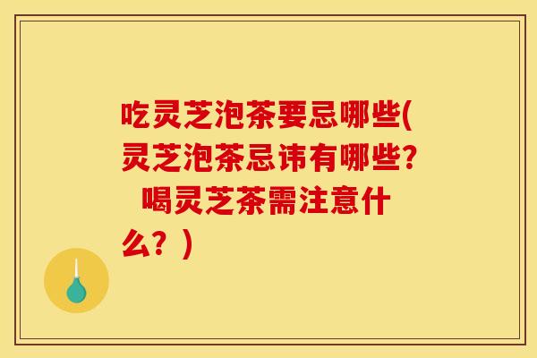 吃灵芝泡茶要忌哪些(灵芝泡茶忌讳有哪些? 喝灵芝茶需注意什么?)