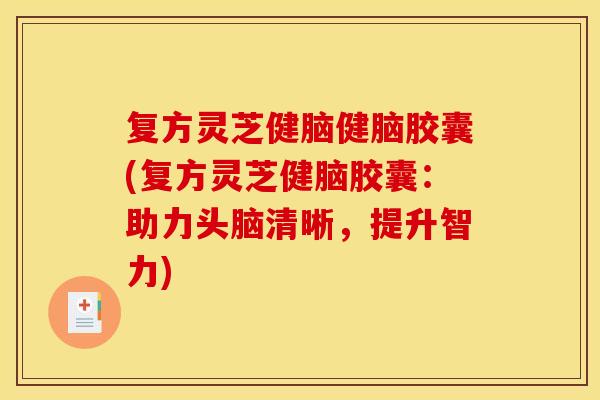复方灵芝健脑健脑胶囊(复方灵芝健脑胶囊：助力头脑清晰，提升智力)