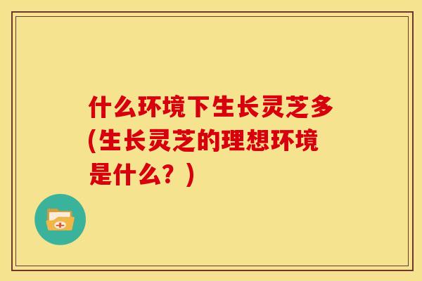 什么环境下生长灵芝多(生长灵芝的理想环境是什么？)