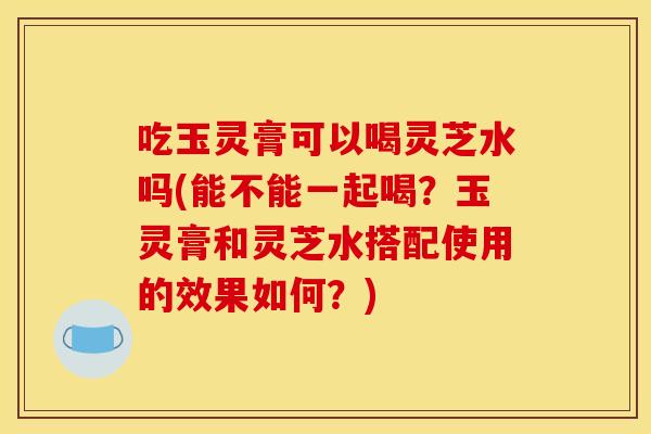 吃玉灵膏可以喝灵芝水吗(能不能一起喝?玉灵膏和灵芝水搭配使用的效果如何?)