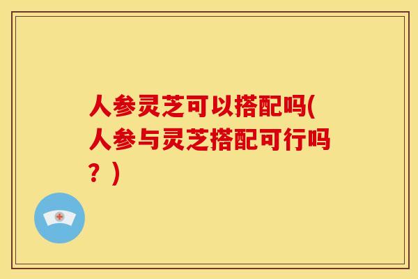 人参灵芝可以搭配吗(人参与灵芝搭配可行吗?)