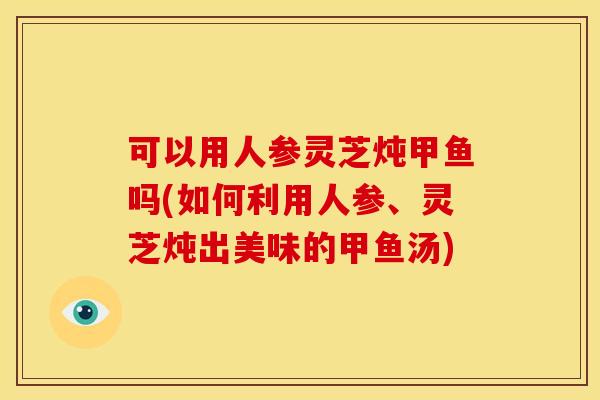 可以用人参灵芝炖甲鱼吗(如何利用人参、灵芝炖出美味的甲鱼汤)