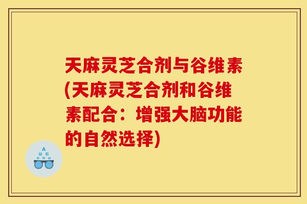 天麻灵芝合剂与谷维素(天麻灵芝合剂和谷维素配合:增强大脑功能的自然选择)