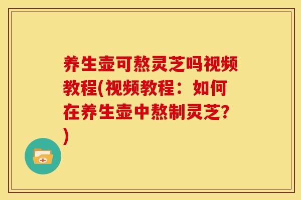 养生壶可熬灵芝吗视频教程(视频教程：如何在养生壶中熬制灵芝？)