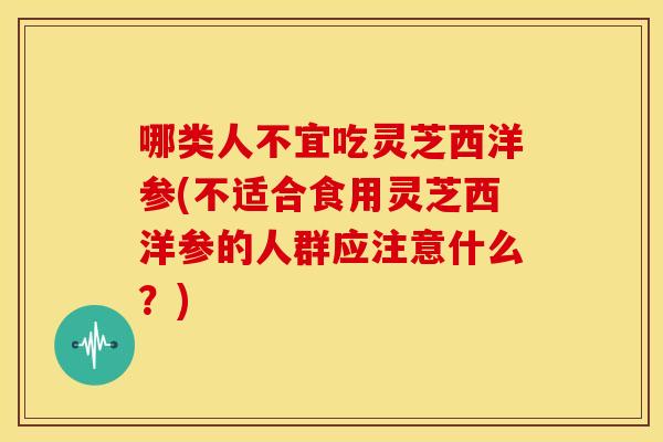 哪类人不宜吃灵芝西洋参(不适合食用灵芝西洋参的人群应注意什么?)