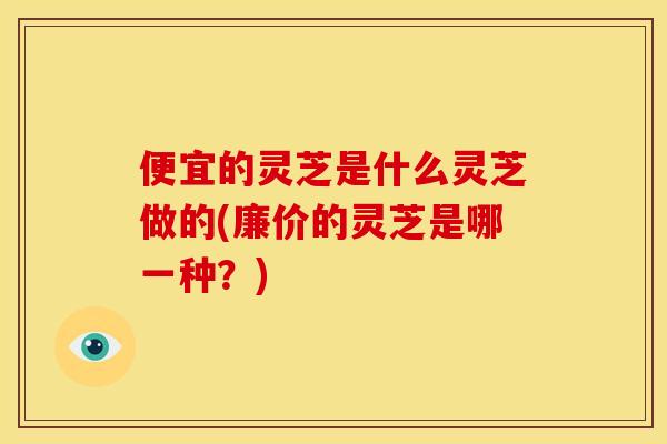 便宜的灵芝是什么灵芝做的(廉价的灵芝是哪一种?)