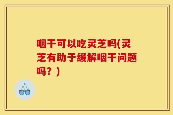 咽干可以吃灵芝吗(灵芝有助于缓解咽干问题吗?)