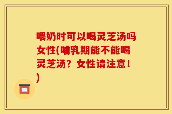 喂奶时可以喝灵芝汤吗女性(哺乳期能不能喝灵芝汤?女性请注意!)