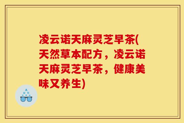 凌云诺天麻灵芝早茶(天然草本配方,凌云诺天麻灵芝早茶,健康美味又养生)