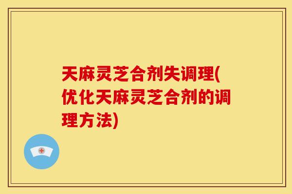 天麻灵芝合剂失调理(优化天麻灵芝合剂的调理方法)