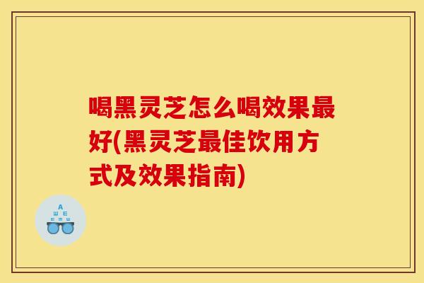 喝黑灵芝怎么喝效果最好(黑灵芝最佳饮用方式及效果指南)