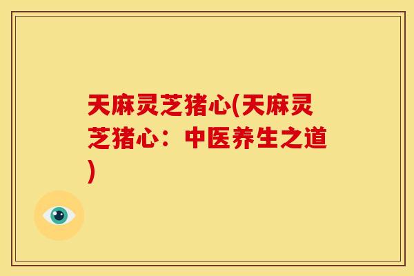 天麻灵芝猪心(天麻灵芝猪心:中医养生之道)