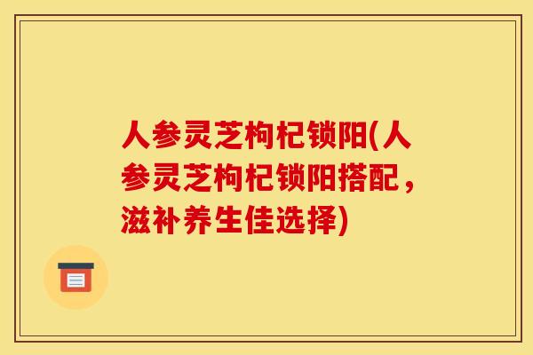 人参灵芝枸杞锁阳(人参灵芝枸杞锁阳搭配,滋补养生佳选择)