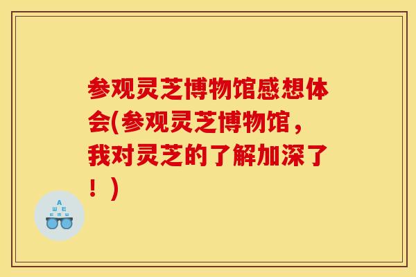 参观灵芝博物馆感想体会(参观灵芝博物馆,我对灵芝的了解加深了!)