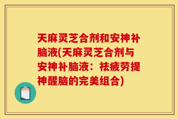 天麻灵芝合剂和安神补脑液(天麻灵芝合剂与安神补脑液:祛疲劳提神醒脑的完美组合)