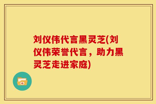 刘仪伟代言黑灵芝(刘仪伟荣誉代言,助力黑灵芝走进家庭)