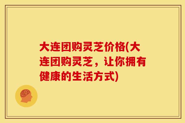 大连团购灵芝价格(大连团购灵芝，让你拥有健康的生活方式)