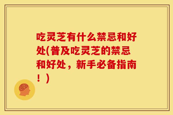 吃灵芝有什么禁忌和好处(普及吃灵芝的禁忌和好处,新手必备指南!)