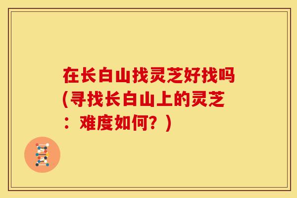 在长白山找灵芝好找吗(寻找长白山上的灵芝:难度如何?)