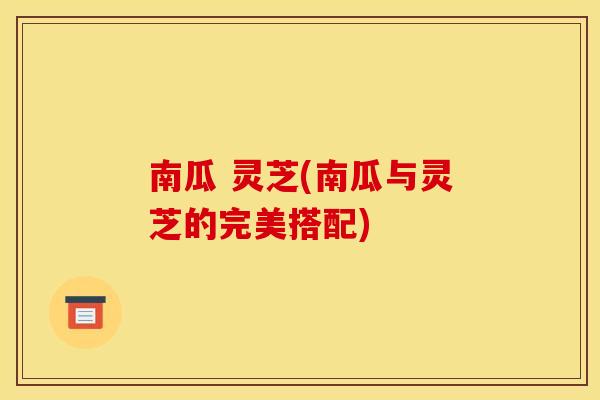南瓜 灵芝(南瓜与灵芝的完美搭配)