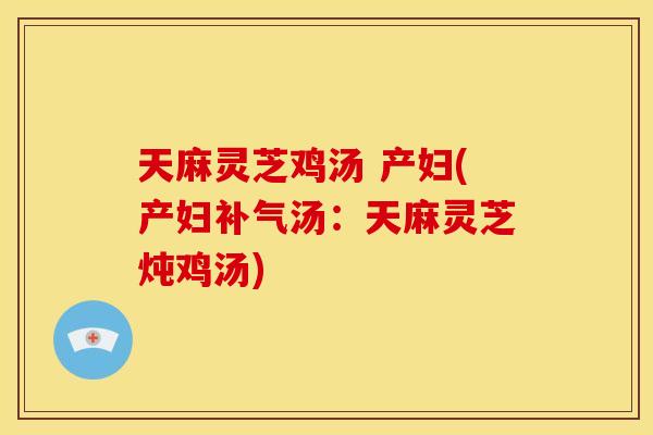 天麻灵芝鸡汤 产妇(产妇补气汤:天麻灵芝炖鸡汤)