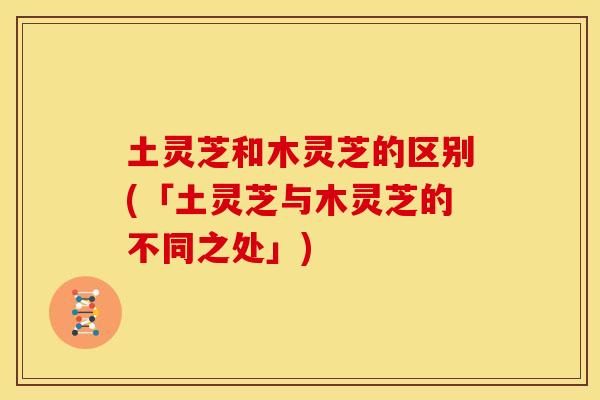 土灵芝和木灵芝的区别(「土灵芝与木灵芝的不同之处」)
