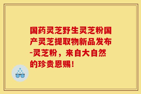 国药灵芝野生灵芝粉国产灵芝提取物新品发布-灵芝粉,来自大自然的珍贵恩赐!