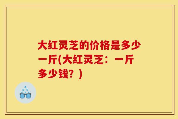 大红灵芝的价格是多少一斤(大红灵芝:一斤多少钱?)
