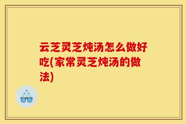 云芝灵芝炖汤怎么做好吃(家常灵芝炖汤的做法)