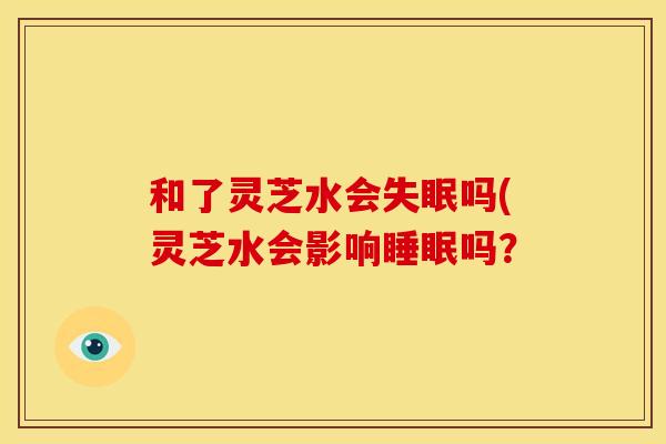 和了灵芝水会失眠吗(灵芝水会影响睡眠吗?