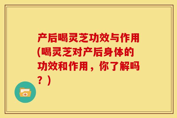 产后喝灵芝功效与作用(喝灵芝对产后身体的功效和作用，你了解吗？)