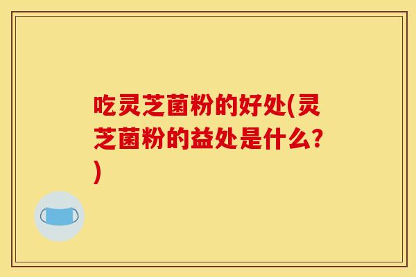 吃灵芝菌粉的好处(灵芝菌粉的益处是什么？)