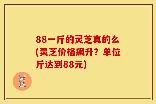 88一斤的灵芝真的么(灵芝价格飙升？单位斤达到88元)