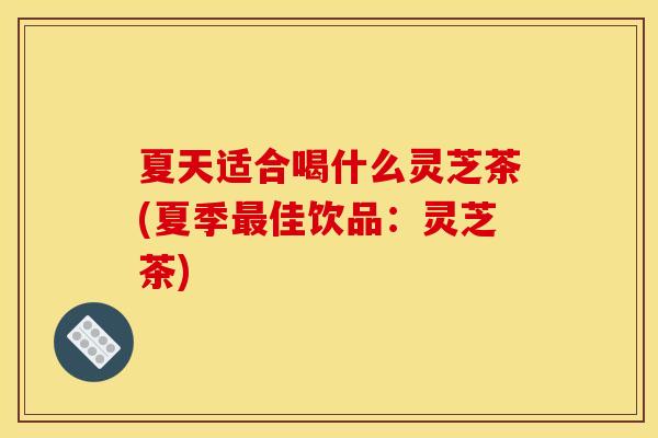 夏天适合喝什么灵芝茶(夏季最佳饮品:灵芝茶)
