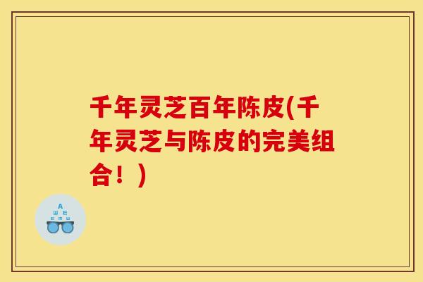 千年灵芝百年陈皮(千年灵芝与陈皮的完美组合！)
