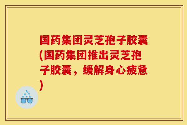 国药集团灵芝孢子胶囊(国药集团推出灵芝孢子胶囊,缓解身心疲惫)