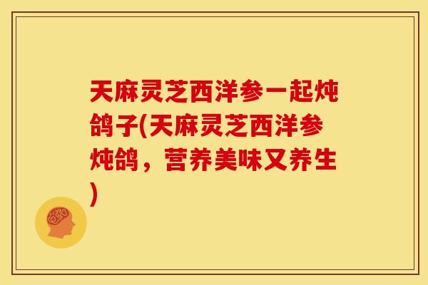 天麻灵芝西洋参一起炖鸽子(天麻灵芝西洋参炖鸽,营养美味又养生)