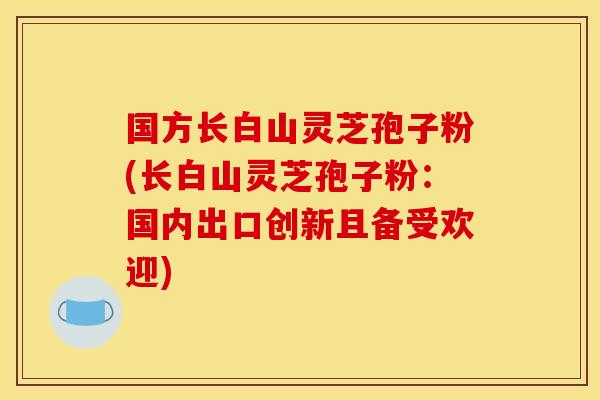 国方长白山灵芝孢子粉(长白山灵芝孢子粉：国内出口创新且备受欢迎)