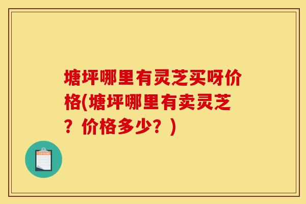 塘坪哪里有灵芝买呀价格(塘坪哪里有卖灵芝?价格多少?)