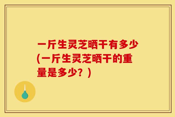 一斤生灵芝晒干有多少(一斤生灵芝晒干的重量是多少?)