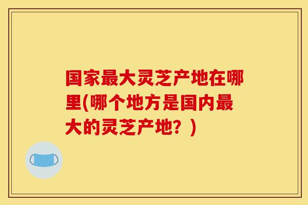 国家最大灵芝产地在哪里(哪个地方是国内最大的灵芝产地?)